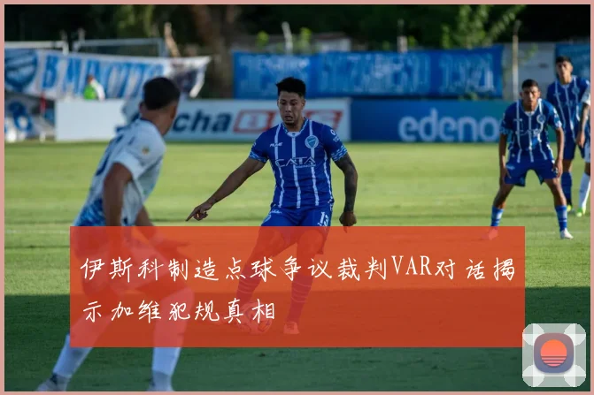 伊斯科制造点球争议裁判VAR对话揭示加维犯规真相