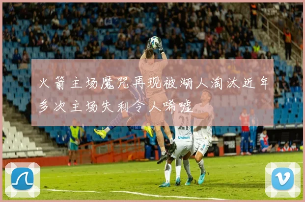火箭主场魔咒再现被湖人淘汰近年多次主场失利令人唏嘘