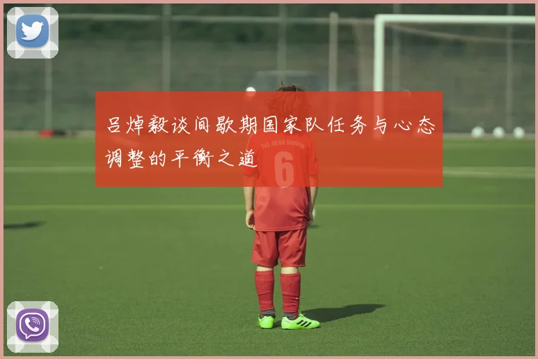 吕焯毅谈间歇期国家队任务与心态调整的平衡之道