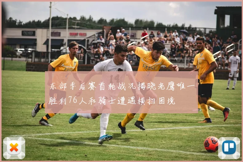 东部季后赛首轮战况揭晓老鹰唯一胜利76人和骑士遭遇横扫困境