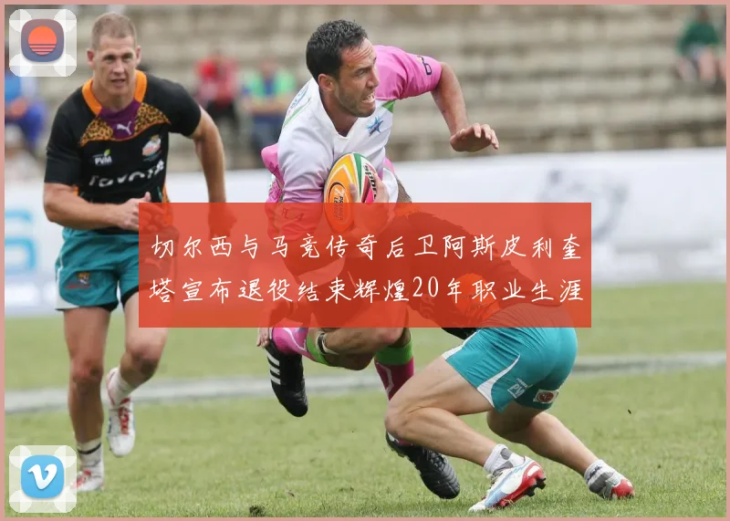切尔西与马竞传奇后卫阿斯皮利奎塔宣布退役结束辉煌20年职业生涯