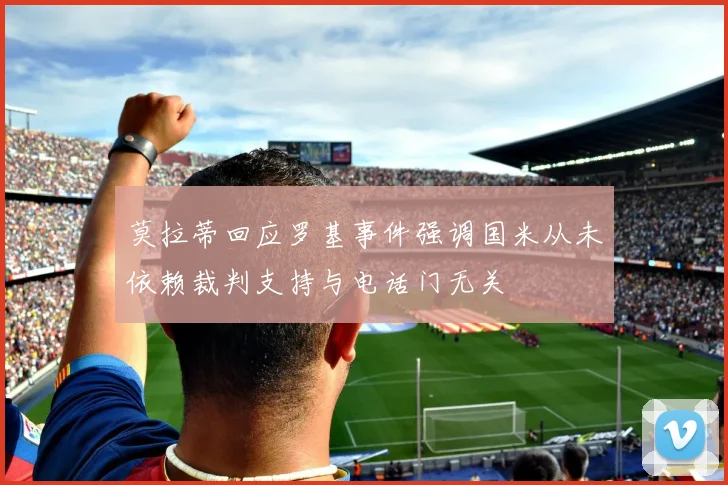 莫拉蒂回应罗基事件强调国米从未依赖裁判支持与电话门无关