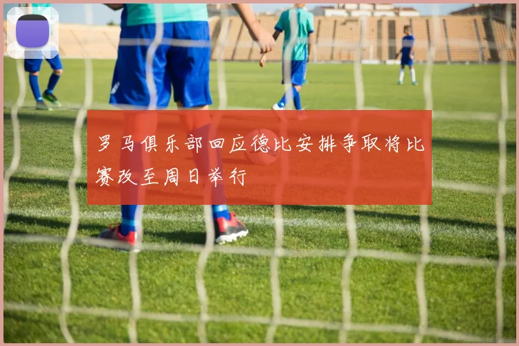 罗马俱乐部回应德比安排争取将比赛改至周日举行