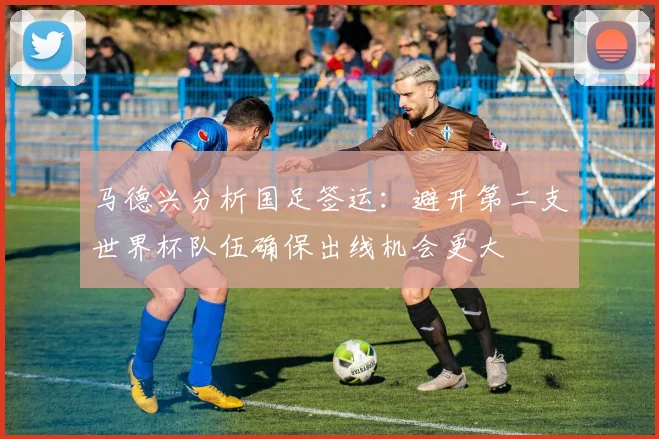 马德兴分析国足签运：避开第二支世界杯队伍确保出线机会更大