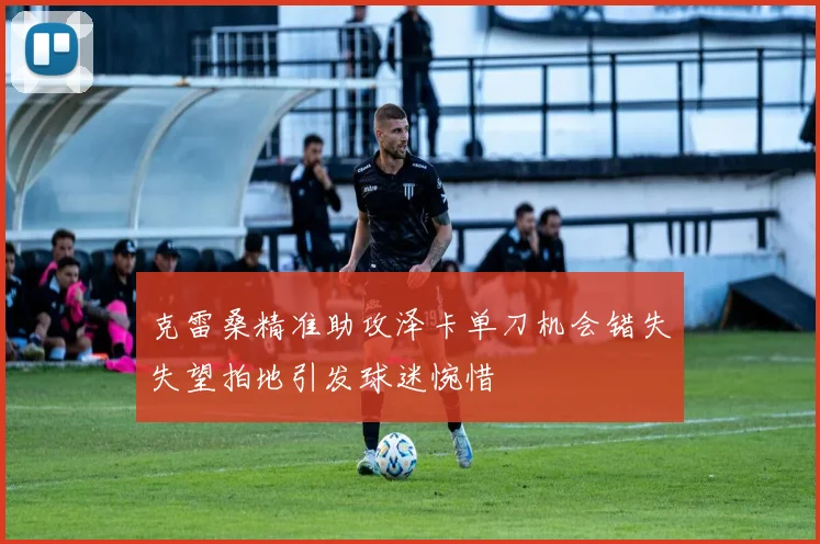 克雷桑精准助攻泽卡单刀机会错失失望拍地引发球迷惋惜