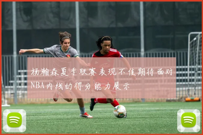杨瀚森夏季联赛表现不佳期待面对NBA内线的得分能力展示