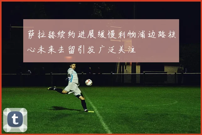 萨拉赫续约进展缓慢利物浦边路核心未来去留引发广泛关注